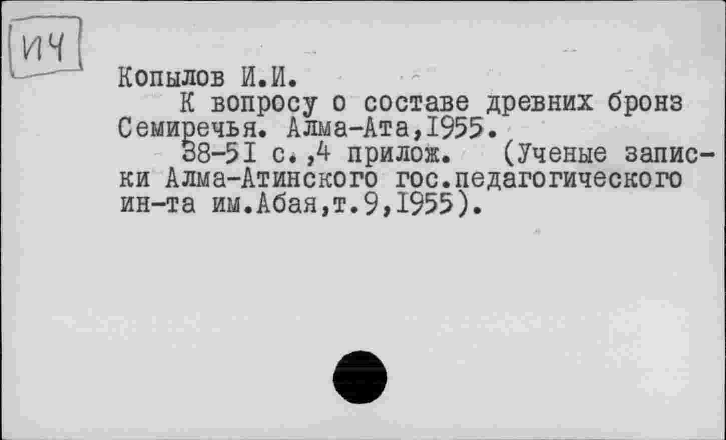 ﻿Копылов И.И.
К вопросу о составе древних бронз Семиречья. Алма-Ата,1955.
38-51 с.,4 прилож. (Ученые записки Алма-Атинского гос.педагогического ин-та им.Абая,т.9,1955).